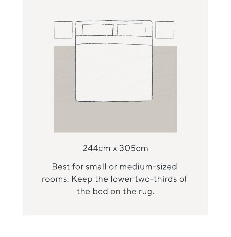 244cm x 305cm. Best for small or medium-sized rooms. Keep the lower two-thirds of the bed on the rug.